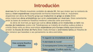 Introdución
Averroes foi un filósofo musulmán cordobés do século XII. Hai que sinalar que no contexto da
época,o Islam expandírase conquistando territorios bizantinos onde os musulmáns
atopáronse con obras da filosofía grega que traduciron do grego ao árabe.Entre
estas,traduciuse obras aristotélicas que serán comentadas por Averroes. Estes comentarios
serán as bases da tendencia filosófica medieval coñecida como averroísmo.
As obras de Averroes,ao igual que outras obras árabes,serán traducidas ao latín nas
escolas de tradutores (como a de Toledo)grazas ao traballo de eruditos xudeus,árabes e
cristiás.Deste xeito,as obras averroístas expándense pola Europa cristiá,especialmente
arredor da Escola de Artes de París.Deste modo,fórmase o averroísmo latino,os filósofos de
fala romance que baseaban o seu pensamento na obra averroísta.
Esta corrente filosófica
defendeu
“A negación da inmortalidade da alma”
“A eternidade do mundo”
“O monopsiquismo”(Unha única alma)
“Dobre verdade” (Conflicto razón-fe)
 