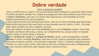 Dobre verdade
Cal é a auténtica verdade?
Ante o conflito entre a razón e a fe,os averroístas latinos chegaron á conclusión desta teoría.
O conflito da dobre verdade foi a resposta ás preguntas sobre este problema que afirma que
a razón é autónoma, pero que a fe tamén tiña importancia, coa finalidade de evitar
calquera persecución por parte da Igrexa.
A pesar disto Averroes non defendía esta teoría, pois foi un termo utilizado pola igrexa para
desacreditar esta teoría dos averroístas xa que pensaban que era ilóxico, é dicir, non pode
haber dúas verdades nin dúas respostas, só unha.
Estas dúas dobres verdades eran unha teolóxica (fe) e outra filosófica (razón). Estas dúas
verdades concílianse entre elas, é decir, son complementarias, porque unha é a resposta
dende a razón e a outra dende a filosofía.
Existe a verdade do crente e a verdade do filósofo, porén, unha corresponde á verdade
relixiosa e outra á verdade filosófica. Averroes cre que cando se presentan dúas respostas
diferentes á mesma cuestión, non prevalece ningunha. É decir, o filósofo responderá como
filósofo e o crente como crente, polo tanto só hai unha verdade para cada un dependendo
das súas crencias. Detrás de cada resposta está a natureza divina.
 