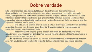 Dobre verdade
Este termo foi usado pola Igrexa Católica,un dos detractores do averroísmo,para
desacreditala, pois deste xeito as teorías averroístas amosaríanse contraditorias e,polo
tanto,falsas pois resulta ilóxico que para unha mesma pregunta existan dúas respostas. Este
intento de desacreditación debíase a que Igrexa tentaba eliminar calquera teoría que fose
contraria a súa,que subordinaba totalmente a razón á fe pois a verdade tan só emanaba das
Sagradas Escrituras,na súa opinión.
Dito isto,ante o conflito entre a razón e a fe,os averroístas latinos tiveron distintas
respostas.De entre elas destacan as de Siger de Brabante (máximo representante do
averroísmo latino) e de Boecio de Dacia.
Boecio de Dacia asegura que fe e razón non están en desacordo pois estas
repártense os seus respectivos ámbitos.Polo tanto,o filósofo adícase á filosofía,ao natural e o
teólogo á teoloxía,ao sobrenatural.
En resumo,os averroistas latinos ou afirman a autonomía ou a independencia da razón
pero non a subordinación total desta respecto da fe,teoría afirmada pola Igrexa Católica.
 