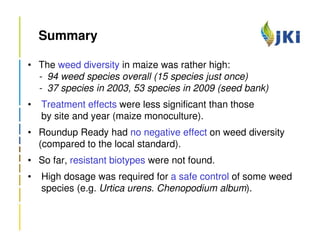 Summary

• The weed diversity in maize was rather high:
  - 94 weed species overall (15 species just once)
  - 37 species in 2003, 53 species in 2009 (seed bank)
•   Treatment effects were less significant than those
    by site and year (maize monoculture).
• Roundup Ready had no negative effect on weed diversity
  (compared to the local standard).
• So far, resistant biotypes were not found.
•   High dosage was required for a safe control of some weed
    species (e.g. Urtica urens. Chenopodium album).
 