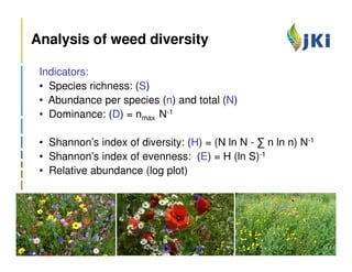 Analysis of weed diversity

 Indicators:
 • Species richness: (S)
 • Abundance per species (n) and total (N)
 • Dominance: (D) = nmax N-1

 • Shannon’s index of diversity: (H) = (N ln N - ∑ n ln n) N-1
 • Shannon’s index of evenness: (E) = H (ln S)-1
 • Relative abundance (log plot)
 