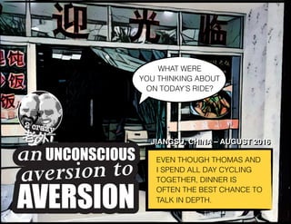 EVEN THOUGH THOMAS AND
I SPEND ALL DAY CYCLING
TOGETHER, DINNER IS
OFTEN THE BEST CHANCE TO
TALK IN DEPTH.
JIANGSU, CHINA – AUGUST 2016
WHAT WERE 
YOU THINKING ABOUT
ON TODAY’S RIDE?
UNCONSCIOUS
and theaversion to
AVERSION
an
AVERSION
aversion to
UNCONSCIOUSan
JIANGSU, CHINA – AUGUST 2016
 