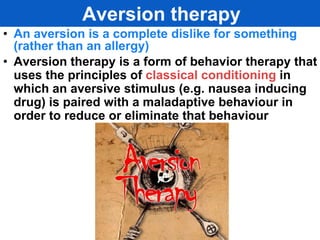 Aversion therapy
• An aversion is a complete dislike for something
  (rather than an allergy)
• Aversion therapy is a form of behavior therapy that
  uses the principles of classical conditioning in
  which an aversive stimulus (e.g. nausea inducing
  drug) is paired with a maladaptive behaviour in
  order to reduce or eliminate that behaviour
 