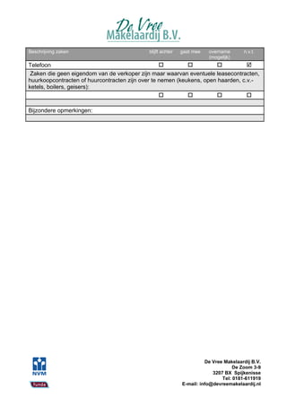 Beschrijving zaken                          blijft achter   gaat mee   overname       n.v.t.
                                                                       (mogelijk)
Telefoon                                                                       
 Zaken die geen eigendom van de verkoper zijn maar waarvan eventuele leasecontracten,
huurkoopcontracten of huurcontracten zijn over te nemen (keukens, open haarden, c.v.-
ketels, boilers, geisers):
                                                                               

Bijzondere opmerkingen:




                                                                      De Vree Makelaardij B.V.
                                                                                  De Zoom 3-9
                                                                         3207 BX Spijkenisse
                                                                             Tel: 0181-611919
                                                            E-mail: info@devreemakelaardij.nl
 