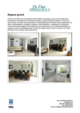 Begane grond
Entree, hal, toilet met vrij hangend closet (2009), trapopgang, zeer ruime tuingerichte
woonkamer met trapkast en kunststof schuifpui naar de zonnige achtertuin, ruime half-
open keuken voorzien van keukenblad in hoekopstelling met diverse inbouw apparatuur te
weten: gaskookplaat, afzuigkap, koelkast, combimagnetron, vaatwasser en kickspace.
Vanuit de keuken toegang tot de bijkeuken met wasmachine- en drogeraansluitingen en
toegang naar de inpandige garage. De gehele begane grond vloer is voorzien van lichte
plavuizen met 3 groeps vloerverwarming.




                                                                    De Vree Makelaardij B.V.
                                                                                De Zoom 3-9
                                                                       3207 BX Spijkenisse
                                                                           Tel: 0181-611919
                                                          E-mail: info@devreemakelaardij.nl
 