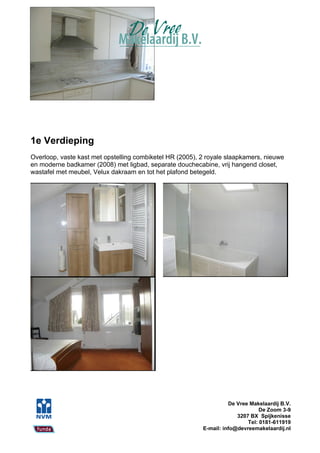 1e Verdieping
Overloop, vaste kast met opstelling combiketel HR (2005), 2 royale slaapkamers, nieuwe
en moderne badkamer (2008) met ligbad, separate douchecabine, vrij hangend closet,
wastafel met meubel, Velux dakraam en tot het plafond betegeld.




                                                                    De Vree Makelaardij B.V.
                                                                                De Zoom 3-9
                                                                       3207 BX Spijkenisse
                                                                           Tel: 0181-611919
                                                          E-mail: info@devreemakelaardij.nl
 
