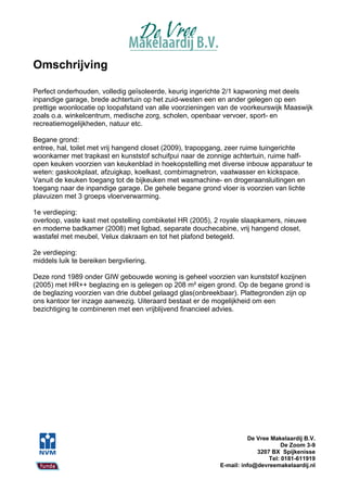 Omschrijving

Perfect onderhouden, volledig geïsoleerde, keurig ingerichte 2/1 kapwoning met deels
inpandige garage, brede achtertuin op het zuid-westen een en ander gelegen op een
prettige woonlocatie op loopafstand van alle voorzieningen van de voorkeurswijk Maaswijk
zoals o.a. winkelcentrum, medische zorg, scholen, openbaar vervoer, sport- en
recreatiemogelijkheden, natuur etc.

Begane grond:
entree, hal, toilet met vrij hangend closet (2009), trapopgang, zeer ruime tuingerichte
woonkamer met trapkast en kunststof schuifpui naar de zonnige achtertuin, ruime half-
open keuken voorzien van keukenblad in hoekopstelling met diverse inbouw apparatuur te
weten: gaskookplaat, afzuigkap, koelkast, combimagnetron, vaatwasser en kickspace.
Vanuit de keuken toegang tot de bijkeuken met wasmachine- en drogeraansluitingen en
toegang naar de inpandige garage. De gehele begane grond vloer is voorzien van lichte
plavuizen met 3 groeps vloerverwarming.

1e verdieping:
overloop, vaste kast met opstelling combiketel HR (2005), 2 royale slaapkamers, nieuwe
en moderne badkamer (2008) met ligbad, separate douchecabine, vrij hangend closet,
wastafel met meubel, Velux dakraam en tot het plafond betegeld.

2e verdieping:
middels luik te bereiken bergvliering.

Deze rond 1989 onder GIW gebouwde woning is geheel voorzien van kunststof kozijnen
(2005) met HR++ beglazing en is gelegen op 208 m² eigen grond. Op de begane grond is
de beglazing voorzien van drie dubbel gelaagd glas(onbreekbaar). Plattegronden zijn op
ons kantoor ter inzage aanwezig. Uiteraard bestaat er de mogelijkheid om een
bezichtiging te combineren met een vrijblijvend financieel advies.




                                                                    De Vree Makelaardij B.V.
                                                                                De Zoom 3-9
                                                                       3207 BX Spijkenisse
                                                                           Tel: 0181-611919
                                                          E-mail: info@devreemakelaardij.nl
 