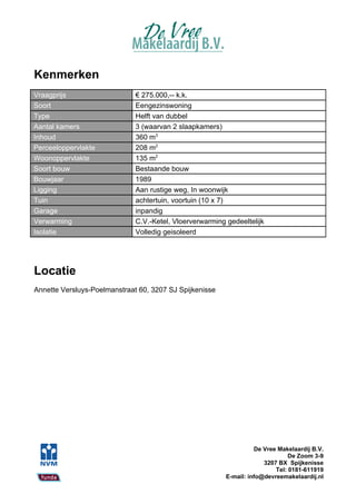 Kenmerken
Vraagprijs                    € 275.000,-- k.k.
Soort                         Eengezinswoning
Type                          Helft van dubbel
Aantal kamers                 3 (waarvan 2 slaapkamers)
Inhoud                        360 m3
Perceeloppervlakte            208 m2
Woonoppervlakte               135 m2
Soort bouw                    Bestaande bouw
Bouwjaar                      1989
Ligging                       Aan rustige weg, In woonwijk
Tuin                          achtertuin, voortuin (10 x 7)
Garage                        inpandig
Verwarming                    C.V.-Ketel, Vloerverwarming gedeeltelijk
Isolatie                      Volledig geisoleerd




Locatie
Annette Versluys-Poelmanstraat 60, 3207 SJ Spijkenisse




                                                                    De Vree Makelaardij B.V.
                                                                                De Zoom 3-9
                                                                       3207 BX Spijkenisse
                                                                           Tel: 0181-611919
                                                          E-mail: info@devreemakelaardij.nl
 