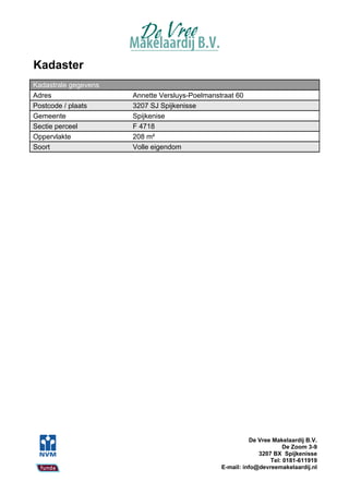 Kadaster
Kadastrale gegevens
Adres                 Annette Versluys-Poelmanstraat 60
Postcode / plaats     3207 SJ Spijkenisse
Gemeente              Spijkenise
Sectie perceel        F 4718
Oppervlakte           208 m²
Soort                 Volle eigendom




                                                          De Vree Makelaardij B.V.
                                                                      De Zoom 3-9
                                                             3207 BX Spijkenisse
                                                                 Tel: 0181-611919
                                                E-mail: info@devreemakelaardij.nl
 