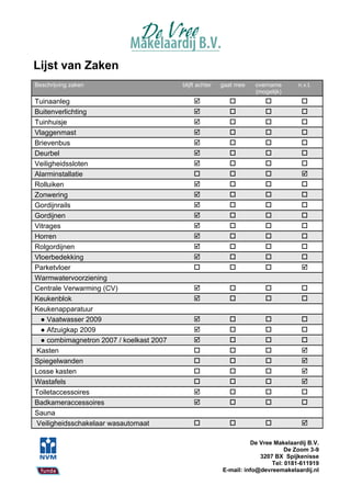Lijst van Zaken
Beschrijving zaken                        blijft achter   gaat mee   overname       n.v.t.
                                                                     (mogelijk)
Tuinaanleg                                                                        
Buitenverlichting                                                                 
Tuinhuisje                                                                        
Vlaggenmast                                                                       
Brievenbus                                                                        
Deurbel                                                                           
Veiligheidssloten                                                                 
Alarminstallatie                                                                  
Rolluiken                                                                         
Zonwering                                                                         
Gordijnrails                                                                      
Gordijnen                                                                         
Vitrages                                                                          
Horren                                                                            
Rolgordijnen                                                                      
Vloerbedekking                                                                    
Parketvloer                                                                       
Warmwatervoorziening
Centrale Verwarming (CV)                                                          
Keukenblok                                                                        
Keukenapparatuur
  ● Vaatwasser 2009                                                               
  ● Afzuigkap 2009                                                                
  ● combimagnetron 2007 / koelkast 2007                                           
Kasten                                                                            
Spiegelwanden                                                                     
Losse kasten                                                                      
Wastafels                                                                         
Toiletaccessoires                                                                 
Badkameraccessoires                                                               
Sauna
Veiligheidsschakelaar wasautomaat                                                 

                                                                    De Vree Makelaardij B.V.
                                                                                De Zoom 3-9
                                                                       3207 BX Spijkenisse
                                                                           Tel: 0181-611919
                                                          E-mail: info@devreemakelaardij.nl
 
