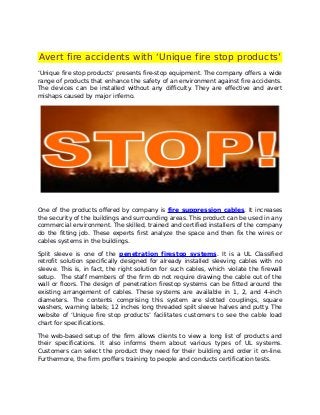 Avert fire accidents with ‘Unique fire stop products’
‘Unique fire stop products’ presents fire-stop equipment. The company offers a wide
range of products that enhance the safety of an environment against fire accidents.
The devices can be installed without any difficulty. They are effective and avert
mishaps caused by major inferno.




One of the products offered by company is fire suppression cables. It increases
the security of the buildings and surrounding areas. This product can be used in any
commercial environment. The skilled, trained and certified installers of the company
do the fitting job. These experts first analyze the space and then fix the wires or
cables systems in the buildings.

Split sleeve is one of the penetration firestop systems. It is a UL Classified
retrofit solution specifically designed for already installed sleeving cables with no
sleeve. This is, in fact, the right solution for such cables, which violate the firewall
setup. The staff members of the firm do not require drawing the cable out of the
wall or floors. The design of penetration firestop systems can be fitted around the
existing arrangement of cables. These systems are available in 1, 2, and 4-inch
diameters. The contents comprising this system are slotted couplings, square
washers, warning labels; 12 inches long threaded spilt sleeve halves and putty. The
website of ‘Unique fire stop products’ facilitates customers to see the cable load
chart for specifications.

The web-based setup of the firm allows clients to view a long list of products and
their specifications. It also informs them about various types of UL systems.
Customers can select the product they need for their building and order it on-line.
Furthermore, the firm proffers training to people and conducts certification tests.
 