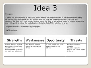 Idea 3
Synopsis:
A nerdy kid, waiting alone in his luxury house waiting for people to come to his failed birthday party,
he decides to open the one gift left for him, which is lynx. He sprays himself with the lynx, and
suddenly the door bell rings, he gets up and opens the door to see a huge crowd of people, screaming
and yelling with joy. And the party begins… (cuts to shot of him with lots of girls)
Target Audience: ‘The Aspirer’ Psychographic
SWOT Analysis
Strengths Weaknesses Opportunity Threats
•Retains the lynx style of
advertising i.e. man ends
up with women
•Clear message for product
i.e. use it and get women
•Not directed towards
women as much as the
others
•I know people who could
play the parts in the
advert.
•No obvious location
available
•Could be expensive
•Hard to find a large crowd
for the ad
 