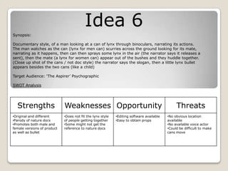Idea 6
Synopsis:
Documentary style, of a man looking at a can of lynx through binoculars, narrating its actions.
The man watches as the can (lynx for men can) scurries across the ground looking for its mate,
narrating as it happens, then can then sprays some lynx in the air (the narrator says it releases a
sent), then the mate (a lynx for women can) appear out of the bushes and they huddle together.
(Close up shot of the cans / not doc style) the narrator says the slogan, then a little lynx bullet
appears besides the two cans (like a child)
Target Audience: ‘The Aspirer’ Psychographic
SWOT Analysis
Strengths Weaknesses Opportunity Threats
•Original and different
•Parody of nature docs
•Promotes both male and
female versions of product
as well as bullet
•Does not fit the lynx style
of people getting together
•Some might not get the
reference to nature docs
•Editing software available
•Easy to obtain props
•No obvious location
available
•No available voice actor
•Could be difficult to make
cans move
 