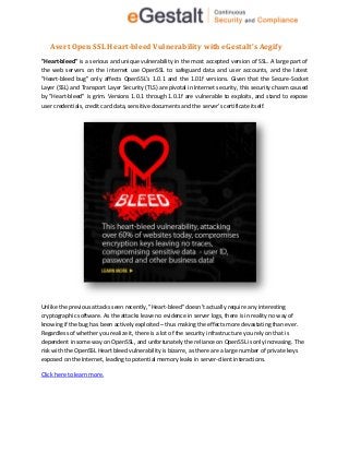 Avert Open SSL Heart-bleed Vulnerability with eGestalt’s Aegify
"Heart-bleed" is a serious and unique vulnerability in the most accepted version of SSL. A large part of
the web servers on the internet use OpenSSL to safeguard data and user accounts, and the latest
"Heart-bleed bug" only affects OpenSSL’s 1.0.1 and the 1.01f versions. Given that the Secure-Socket
Layer (SSL) and Transport Layer Security (TLS) are pivotal in Internet security, this security chasm caused
by "Heart-bleed" is grim. Versions 1.0.1 through 1.0.1f are vulnerable to exploits, and stand to expose
user credentials, credit card data, sensitive documents and the server’s certificate itself.
Unlike the previous attacks seen recently, "Heart-bleed" doesn’t actually require any interesting
cryptographic software. As the attacks leave no evidence in server logs, there is in reality no way of
knowing if the bug has been actively exploited – thus making the effects more devastating than ever.
Regardless of whether you realize it, there is a lot of the security infrastructure you rely on that is
dependent in some way on OpenSSL, and unfortunately the reliance on OpenSSL is only increasing. The
risk with the OpenSSL Heart bleed vulnerability is bizarre, as there are a large number of private keys
exposed on the Internet, leading to potential memory leaks in server-client interactions.
Click here to learn more.
 