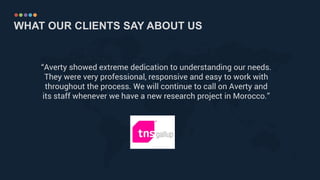 WHAT OUR CLIENTS SAY ABOUT US
“Averty showed extreme dedication to understanding our needs.
They were very professional, responsive and easy to work with
throughout the process. We will continue to call on Averty and
its staff whenever we have a new research project in Morocco.”
 