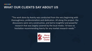 WHAT OUR CLIENTS SAY ABOUT US
“The work done by Averty was conducted from the very beginning with
thoroughness, professionalism and dedication. All along the project, the
discussions were very constructive, and led to insightful and powerful
research that was largely covered by the local media. I’d have no
hesitation recommending Averty for any market research needs.”
 