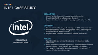 INTEL CASE STUDY
CHALLENGE
 Explore and understand Moroccan’s digital behavior;
 Drive impactful PR to help generate demand;
 Position Intel Inside tablets, 2 in 1s and portable All in One PCs.
INTEL DEMAND
GENERATION SURVEY
SOLUTION
 Launch a national survey with a sample of 2500 connected users;
 Create multimedia content (infographics, video,..) featuring top
insights from the research results;
 Organise a PR conference and Press Release publication.
RESULTS
 Useful insights and better understanding of technology use by
moroccans;
 Press conference gathered 34 journalists from business mainstream
media including 3 radio stations and a national TV channel.
 Very large PR coverage by all media types with +39 articles, 2 TV
reports, 3 Radio detailed coverage.
……………………………………………………………………………………………………………………….
……………………………………………………………………………………………………………………….
 
