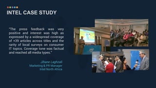INTEL CASE STUDY
“The press feedback was very
positive and interest was high as
expressed by a widespread coverage
of +39 articles across titles and the
rarity of local surveys on consumer
IT topics. Coverage tone was factual
and reached all media types.”
Jihane Laghzali
Marketing & PR Manager
Intel North Africa
 
