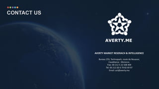 AVERTY MARKET RESERACH & INTELLIGENCE
Bureau 255, Technopark, route de Nouacer,
Casablanca - Morocco.
Fixe: 00 212 5 22 508 409
Tél: 00 212 (0) 6 79 82 69 97
Email: act@averty.ma
CONTACT US
 