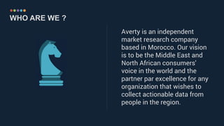……………………………………..……………………………………………………………
WHO ARE WE ?
Averty is an independent
market research company
based in Morocco. Our vision
is to be the Middle East and
North African consumers'
voice in the world and the
partner par excellence for any
organization that wishes to
collect actionable data from
people in the region.
 