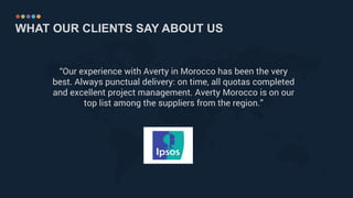 WHAT OUR CLIENTS SAY ABOUT US
“Our experience with Averty in Morocco has been the very
best. Always punctual delivery: on time, all quotas completed
and excellent project management. Averty Morocco is on our
top list among the suppliers from the region.”
 