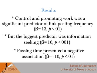 * Control and promoting work was a
significant predictor of link-posting frequency
( =β .13, p <.01)
* Passing time presented a negative
association ( = -β .10, p <.01)
Results
* But the biggest predictor was information
seeking ( =β .16, p <.001)
 