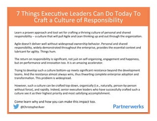 @ChristopherAver	
  
7	
  Things	
  Execu6ve	
  Leaders	
  Can	
  Do	
  Today	
  To	
  
Cra<	
  a	
  Culture	
  of	
  Responsibility	
  
	
  Learn	
  a	
  proven	
  approach	
  and	
  tool	
  set	
  for	
  cra<ing	
  a	
  thriving	
  culture	
  of	
  personal	
  and	
  shared	
  
responsibility	
  -­‐-­‐	
  a	
  culture	
  that	
  will	
  pull	
  Agile	
  and	
  Lean	
  thinking	
  up	
  and	
  out	
  through	
  the	
  organiza6on.	
  
	
  
Agile	
  doesn't	
  deliver	
  well	
  without	
  widespread	
  ownership	
  behavior.	
  Personal	
  and	
  shared	
  
responsibility,	
  widely	
  demonstrated	
  throughout	
  the	
  enterprise,	
  provides	
  the	
  essen6al	
  context	
  and	
  
lubricant	
  for	
  agility.	
  Things	
  hum.	
  
	
  
The	
  return	
  on	
  responsibility	
  is	
  signiﬁcant,	
  not	
  just	
  on	
  self-­‐organizing,	
  engagement	
  and	
  happiness,	
  
but	
  on	
  performance	
  and	
  innova6on	
  too.	
  It	
  is	
  an	
  amazing	
  accelerator.	
  
	
  
Trying	
  to	
  develop	
  such	
  a	
  culture	
  boQom-­‐up	
  meets	
  signiﬁcant	
  resistance	
  beyond	
  the	
  development	
  
teams.	
  And	
  the	
  resistance	
  almost	
  always	
  wins,	
  thus	
  thwar6ng	
  complete	
  enterprise	
  adop6on	
  and	
  
transforma6on.	
  This	
  problem	
  is	
  widespread.	
  
	
  
However,	
  such	
  a	
  culture	
  can	
  be	
  cra<ed	
  top-­‐down,	
  organically	
  (i.e.,	
  naturally,	
  person-­‐by-­‐person	
  
without	
  force),	
  and	
  rapidly.	
  Indeed,	
  senior	
  execu6ve	
  leaders	
  who	
  have	
  successfully	
  cra<ed	
  such	
  a	
  
culture	
  see	
  it	
  as	
  their	
  highest	
  priority	
  and	
  most	
  sa6sfying	
  accomplishment.	
  
	
  
Come	
  learn	
  why	
  and	
  how	
  you	
  can	
  make	
  this	
  impact	
  too.	
  
 