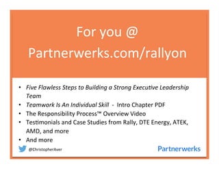 @ChristopherAver	
  
For	
  you	
  @	
  
Partnerwerks.com/rallyon	
  
•  Five	
  Flawless	
  Steps	
  to	
  Building	
  a	
  Strong	
  Execu7ve	
  Leadership	
  
Team	
  
•  Teamwork	
  Is	
  An	
  Individual	
  Skill	
  	
  -­‐	
  	
  Intro	
  Chapter	
  PDF	
  
•  The	
  Responsibility	
  Process™	
  Overview	
  Video	
  
•  Tes6monials	
  and	
  Case	
  Studies	
  from	
  Rally,	
  DTE	
  Energy,	
  ATEK,	
  
AMD,	
  and	
  more	
  
•  And	
  more	
  
	
  
	
  
	
  
 