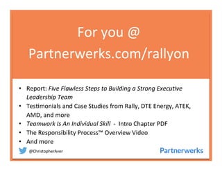 @ChristopherAver	
  
For	
  you	
  @	
  
Partnerwerks.com/rallyon	
  
•  Report:	
  Five	
  Flawless	
  Steps	
  to	
  Building	
  a	
  Strong	
  Execu7ve	
  
Leadership	
  Team	
  
•  Tes6monials	
  and	
  Case	
  Studies	
  from	
  Rally,	
  DTE	
  Energy,	
  ATEK,	
  
AMD,	
  and	
  more	
  
•  Teamwork	
  Is	
  An	
  Individual	
  Skill	
  	
  -­‐	
  	
  Intro	
  Chapter	
  PDF	
  
•  The	
  Responsibility	
  Process™	
  Overview	
  Video	
  
•  And	
  more	
  
	
  
	
  
	
  
 
