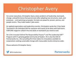 @ChristopherAver	
  
Christopher	
  Avery	
  
For	
  senior	
  execu6ves,	
  Christopher	
  Avery	
  solves	
  problems	
  of	
  leadership,	
  teamwork,	
  
change,	
  and	
  performance	
  that	
  persist	
  even	
  a<er	
  adop6ng	
  new	
  structures,	
  tools,	
  and	
  
processes	
  -­‐-­‐	
  and	
  switching	
  out	
  people.	
  His	
  tools	
  are	
  powerful,	
  proven,	
  precise,	
  and	
  
people-­‐centric.	
  They	
  make	
  leaders’	
  jobs	
  easier.	
  
	
  
An	
  applied	
  organiza6on	
  and	
  leadership	
  scien6st,	
  Christopher	
  wrote	
  the	
  5-­‐Star	
  book	
  
Teamwork	
  Is	
  An	
  Individual	
  Skill	
  for	
  everyone	
  who	
  wants	
  to	
  be	
  done	
  with	
  bad	
  teams.	
  
FORTUNE	
  magazine	
  called	
  it	
  the	
  only	
  book	
  on	
  teamwork	
  you	
  need	
  to	
  read.	
  	
  
	
  
He	
  is	
  the	
  innovator	
  behind	
  The	
  Responsibility	
  Process™	
  and	
  The	
  Leadership	
  Gi<™	
  
Program	
  with	
  it’s	
  growing	
  global	
  community	
  of	
  leaders.	
  He	
  is	
  also	
  the	
  CEO	
  of	
  
Partnerwerks	
  Inc.,	
  the	
  consul6ng	
  ﬁrm	
  that	
  makes	
  his	
  innova6ons	
  available	
  to	
  
corpora6ons	
  seeking	
  sustainable	
  change	
  with	
  measurable	
  results	
  enterprise-­‐wide.	
  	
  	
  
	
  
Please	
  welcome	
  Christopher	
  Avery.	
  
	
  
 