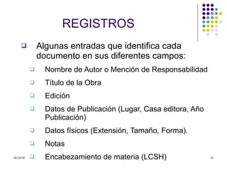 REGISTROS Algunas entradas que identifica cada documento en sus diferentes campos: Nombre de Autor o Mención de Responsabilidad Título de la Obra Edición  Datos de Publicación (Lugar, Casa editora, Año Publicación) Datos físicos (Extensión, Tamaño, Forma). Notas Encabezamiento de materia (LCSH) 
