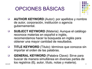 OPCIONES B Á SICAS AUTHOR KEYWORD  (Autor): por apellidos y nombre de autor, corporación, institución o agencia gubernamental.  SUBJECT KEYWORD  (Materia): Aunque el catálogo reconoce materias en español e inglés, recomendamos hacer la búsqueda en inglés para obtener una mayor cantidad de resultados.  TITLE KEYWORD  (Título): términos que conozca sin importar el orden de las palabras. GENERAL KEYWORD  (Palabra Clave): Sirve para buscar de manera simultánea en diversas partes de los registros (Ej. autor, título, notas y materia).  