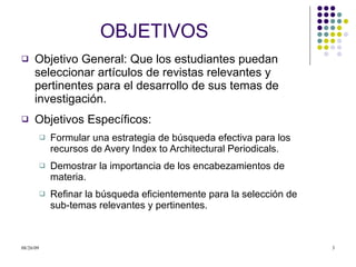 OBJETIVOS Objetivo General: Que los estudiantes puedan seleccionar artículos de revistas relevantes y pertinentes para el desarrollo de sus temas de investigación.  Objetivos Específicos: Formular una estrategia de búsqueda efectiva para los recursos de Avery Index to Architectural Periodicals. Demostrar la importancia de los encabezamientos de materia. Refinar la búsqueda eficientemente para la selección de sub-temas relevantes y pertinentes. 