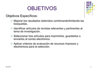 OBJETIVOS Objetivos Específicos: Mejorar los resultados obtenidos combinando/limitando las búsquedas. Identificar artículos de revistas relevantes y pertinentes al tema de investigación. Seleccionar tres artículos para imprimirlos, guardarlos o enviarlos al correo electrónico. Aplicar criterios de evaluación de recursos impresos y electrónicos para la selección. 