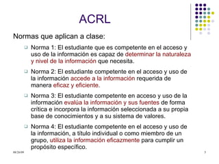 ACRL Normas que aplican a clase: Norma 1: El estudiante que es competente en el acceso y uso de la información es capaz de  determinar la naturaleza y nivel de la información  que necesita. Norma 2: El estudiante competente en el acceso y uso de la información  accede a la información  requerida de manera  eficaz y eficiente . Norma 3: El estudiante competente en acceso y uso de la información  evalúa la información   y sus fuentes  de forma crítica e incorpora la información seleccionada a su propia base de conocimientos y a su sistema de valores. Norma 4: El estudiante competente en el acceso y uso de la información, a título individual o como miembro de un grupo,  utiliza la información eficazmente  para cumplir un propósito específico. 
