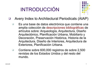 INTRODUCCI Ó N Avery Index to Architectural Periodicals (AIAP) Es una base de datos electrónica que contiene una amplia colección de  descripciones bibliográficas  de artículos sobre: Arqueología, Arquitectura, Diseño Arquitectónico, Planificación Urbana, Mobiliario y Decoración, Preservación Histórica, Historia de la Arquitectura, Diseño de Interiores, Arquitectura de Exteriores, Planificación Urbana. Contiene sobre 600,000 registros de sobre 2,500 revistas de los Estados Unidos y del resto del mundo.  
