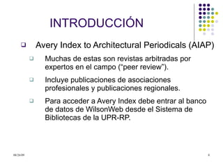 INTRODUCCI Ó N Avery Index to Architectural Periodicals (AIAP) Muchas de estas son revistas arbitradas por expertos en el campo (“peer review”). Incluye publicaciones de asociaciones profesionales y publicaciones regionales.  Para acceder a Avery Index debe entrar al banco de datos de WilsonWeb desde el Sistema de Bibliotecas de la UPR-RP.  