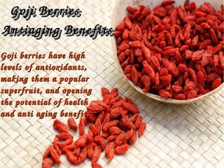 Goji berries have high Goji berries have high 
levels of antioxidants, levels of antioxidants, 
making them a popular making them a popular 
superfruit, and opening superfruit, and opening 
the potential of health the potential of health 
and anti aging benefits.and anti aging benefits.
Goji Berries Goji Berries 
Antiaging BenefitsAntiaging Benefits
Goji Berries Goji Berries 
Antiaging BenefitsAntiaging Benefits
 