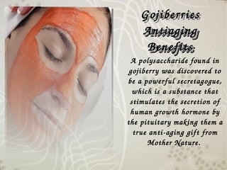 A polysaccharide found in 
gojiberry was discovered to 
be a powerful secretagogue, 
which is a substance that 
stimulates the secretion of 
human growth hormone by 
the pituitary making them a 
true anti­aging gift from 
Mother Nature.
Gojiberries 
Antiaging Antiaging 
BenefitsBenefits
Gojiberries 
Antiaging Antiaging 
BenefitsBenefits
 