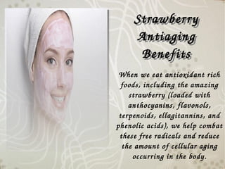 When we eat antioxidant rich 
foods, including the amazing 
strawberry (loaded with 
anthocyanins, flavonols, 
terpenoids, ellagitannins, and 
phenolic acids), we help combat 
these free radicals and reduce 
the amount of cellular aging 
occurring in the body.
Strawberry 
Antiaging 
Benefits
Strawberry 
Antiaging 
Benefits
 
