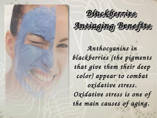 Anthocyanins in 
blackberries (the pigments 
that give them their deep 
color) appear to combat 
oxidative stress. 
Oxidative stress is one of 
the main causes of aging. 
Blackberries  Blackberries  
Antiaging BenefitsAntiaging Benefits
Blackberries  Blackberries  
Antiaging BenefitsAntiaging Benefits
 