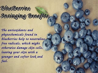 The antioxidants and 
phytochemicals found in 
blueberries help to neutralize 
free radicals, which might 
otherwise damage skin cells, 
leaving your skin with a 
younger and softer look and 
feel.
BlueBerries BlueBerries 
Antiaging BenefitsAntiaging Benefits
BlueBerries BlueBerries 
Antiaging BenefitsAntiaging Benefits
 