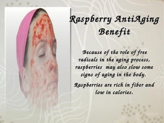 Raspberry AntiAging Raspberry AntiAging 
BenefitBenefit
 Because of the role of free Because of the role of free 
radicals in the aging process, radicals in the aging process, 
raspberries  may also slow some raspberries  may also slow some 
signs of aging in the body. signs of aging in the body. 
Raspberries are rich in fiber and Raspberries are rich in fiber and 
low in calories.low in calories.
 