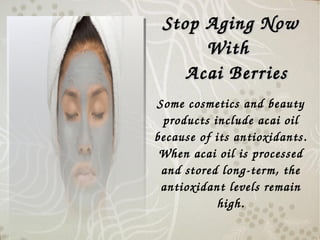 Some cosmetics and beauty 
products include acai oil 
because of its antioxidants.
When acai oil is processed 
and stored long­term, the 
antioxidant levels remain 
high.
Stop Aging Now Stop Aging Now 
With With 
      Acai Berries Acai Berries 
 