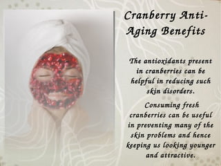 Cranberry Anti­
Aging Benefits
The antioxidants present The antioxidants present 
in cranberries can be in cranberries can be 
helpful in reducing such helpful in reducing such 
skin disorders.skin disorders.
 Consuming fresh 
cranberries can be useful 
in preventing many of the 
skin problems and hence 
keeping us looking younger 
and attractive.
 