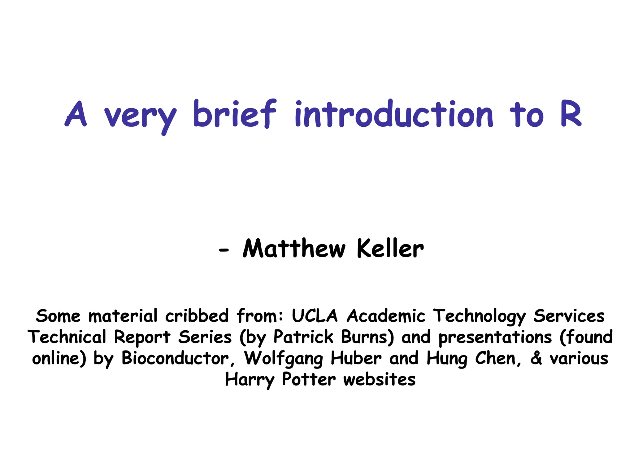 A very brief introduction to R
- Matthew Keller
Some material cribbed from: UCLA Academic Technology Services
Technical Report Series (by Patrick Burns) and presentations (found
online) by Bioconductor, Wolfgang Huber and Hung Chen, & various
Harry Potter websites
 