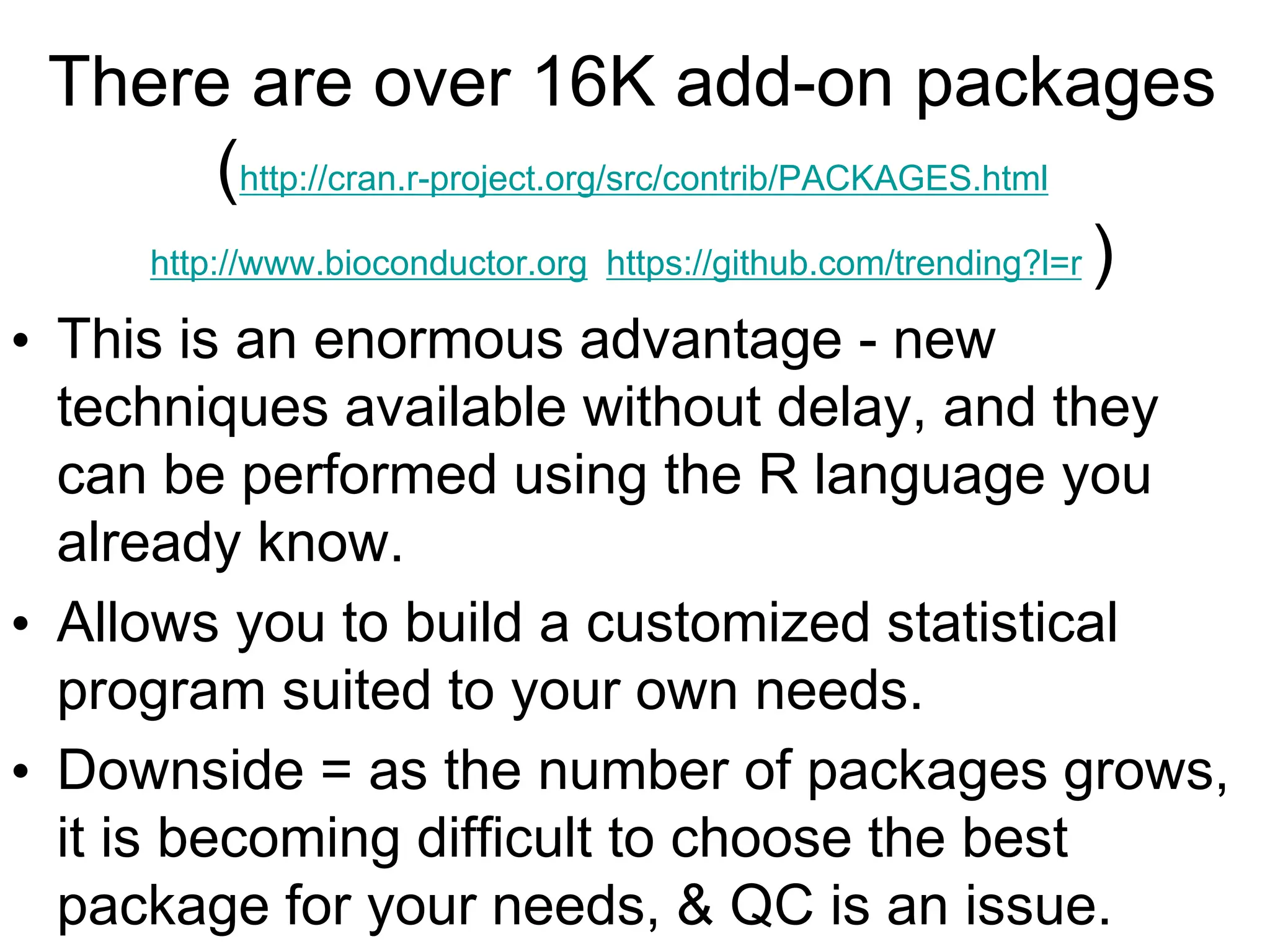 There are over 16K add-on packages
(http://cran.r-project.org/src/contrib/PACKAGES.html
http://www.bioconductor.org https://github.com/trending?l=r )
• This is an enormous advantage - new
techniques available without delay, and they
can be performed using the R language you
already know.
• Allows you to build a customized statistical
program suited to your own needs.
• Downside = as the number of packages grows,
it is becoming difficult to choose the best
package for your needs, & QC is an issue.
 