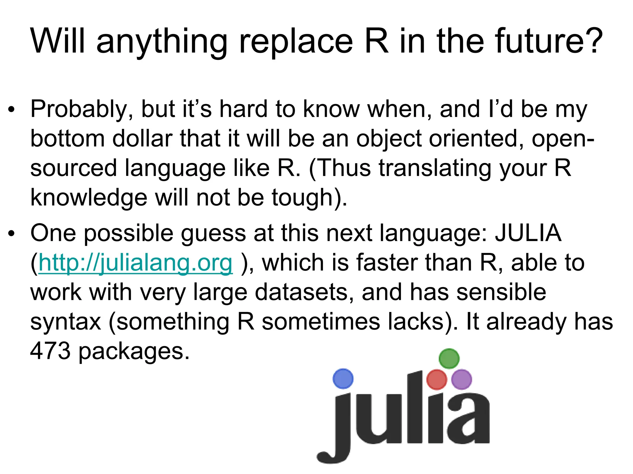 Will anything replace R in the future?
• Probably, but it’s hard to know when, and I’d be my
bottom dollar that it will be an object oriented, open-
sourced language like R. (Thus translating your R
knowledge will not be tough).
• One possible guess at this next language: JULIA
(http://julialang.org ), which is faster than R, able to
work with very large datasets, and has sensible
syntax (something R sometimes lacks). It already has
473 packages.
 
