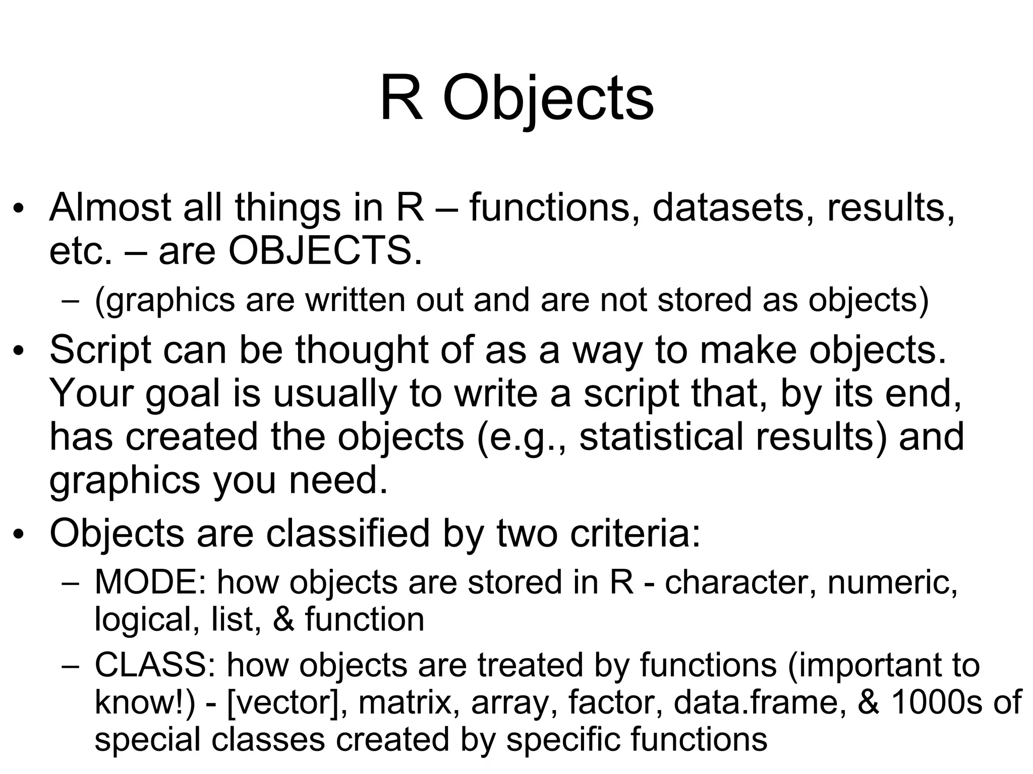R Objects
• Almost all things in R – functions, datasets, results,
etc. – are OBJECTS.
– (graphics are written out and are not stored as objects)
• Script can be thought of as a way to make objects.
Your goal is usually to write a script that, by its end,
has created the objects (e.g., statistical results) and
graphics you need.
• Objects are classified by two criteria:
– MODE: how objects are stored in R - character, numeric,
logical, list, & function
– CLASS: how objects are treated by functions (important to
know!) - [vector], matrix, array, factor, data.frame, & 1000s of
special classes created by specific functions
 