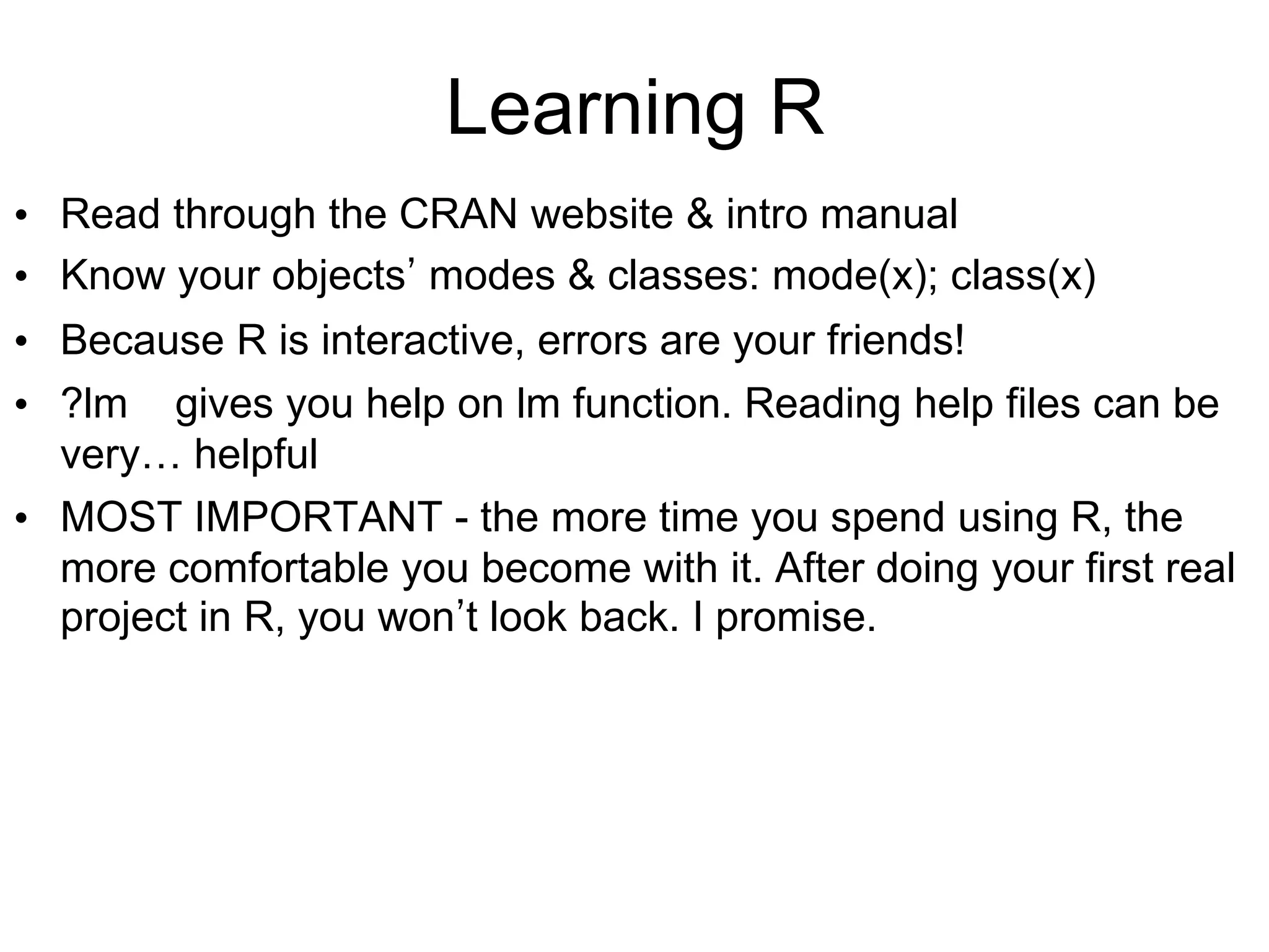 Learning R
• Read through the CRAN website & intro manual
• Know your objects’ modes & classes: mode(x); class(x)
• Because R is interactive, errors are your friends!
• ?lm gives you help on lm function. Reading help files can be
very… helpful
• MOST IMPORTANT - the more time you spend using R, the
more comfortable you become with it. After doing your first real
project in R, you won’t look back. I promise.
 